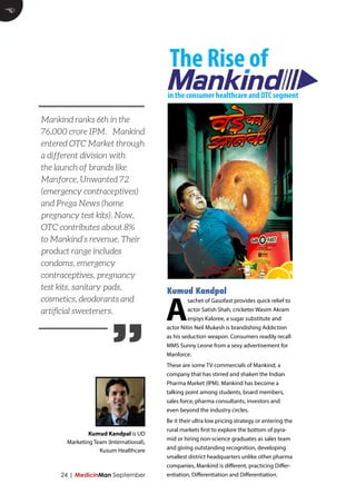 24 | MedicinMan September 
E 
A sachet of Gasofast provides quick relief to 
actor Satish Shah, cricketer Wasim Akram 
enjoys Kaloree, a sugar substitute and 
actor Nitin Neil Mukesh is brandishing Addiction 
as his seduction weapon. Consumers readily recall 
MMS Sunny Leone from a sexy advertisement for 
Manforce. 
These are some TV commercials of Mankind, a 
company that has stirred and shaken the Indian 
Pharma Market (IPM). Mankind has become a 
talking point among students, board members, 
sales force, pharma consultants, investors and 
even beyond the industry circles. 
Be it their ultra low pricing strategy or entering the 
rural markets first to explore the bottom of pyra-mid 
or hiring non-science graduates as sales team 
and giving outstanding recognition, developing 
smallest district headquarters unlike other pharma 
companies, Mankind is different, practicing Differ-entiation, 
Differentiation and Differentiation. 
Kumud Kandpal 
The Rise of 
in the consumer healthcare and OTC segment 
” 
Mankind ranks 6th in the 
76,000 crore IPM. Mankind 
entered OTC Market through 
a different division with 
the launch of brands like 
Manforce, Unwanted 72 
(emergency contraceptives) 
and Prega News (home 
pregnancy test kits). Now, 
OTC contributes about 8% 
to Mankind’s revenue. Their 
product range includes 
condoms, emergency 
contraceptives, pregnancy 
test kits, sanitary pads, 
cosmetics, deodorants and 
artificial sweeteners. 
Kumud Kandpal is UD 
Marketing Team (International), 
Kusum Healthcare 
 