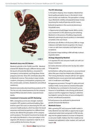 Kumud Kandpal | The Rise of Mankind in the Consumer Healthcare and OTC Segments 
25 | MedicinMan September 
Mankind’s Entry into OTC Market 
Mankind ranks 6th in the 76,000 crore IPM. Mankind entered OTC Market through a different division with the launch of brands like Manforce, Unwanted 72 (emergency contraceptives) and Prega News (home pregnancy test kits). Now, OTC contributes about 8% to Mankind’s revenue. Their product range includes condoms, emergency contraceptives, pregnancy test kits, sanitary pads, cosmetics, deodorants and artificial sweeteners. 
Mankind extensively advertised these products on TV. This has not only created awareness for the company beyond IPM but also led to better corporate brand equity. 
Investment in Consumer and OTC Marketing 
With a strong focus on its core strength, mankind invested in OTC products and brand building. Mankind has spent 350 crores on advertising the OTC and consumer health products, which has taken the brand awareness and brand recognition to a different level and has also altered the perception of the company and its products. This level of investment has broken all the myths that Mankind is a short-term player in this segment. OTC division is expected to make Rs 10-15 crores profit for the first time, this year. 
The OTC Advantage 
1. Perception shaping: Since inception, Mankind has faced quality perception issues in the doctor’s mind due to its low cost medicines. This perception is changing as Mankind’s visibility and popularity keeps increasing among the medical fraternity and the masses. 
2. Brand recognition in the country by becoming a household name. 
3. Opportunity to build bigger brands: With a continuous investment in OTC advertising and marketing, Mankind is in the process of building mega brands. Mankind is planning to launch products in international markets in the near future. 
4. Positive rub-off effect in Rx business: With an image makeover and higher brand recognition, the impact is seen on sales team motivation and higher brand acceptance. 
5. Corporate image building in IPM will help in attracting better talent. 
Strategy Adopted by Mankind 
1. A separate OTC and consumer health unit with continuous investment. 
2. Creative direction and execution by top class advertising agencies. 
3. Distribution: selling their products in unconventional places like paan shops has helped sales of Manforce. Their strong distribution network with 62 C & F agents & 6000 Stockists ensures perennial stock availability even in small towns and villages. 
4. Aggressive promotion: Through TV, radio, print and outdoor media. Sunny Leone as a brand ambassador for Manforce has contributed to the brand’s success. Presence in Social Media is also driving up the brand exposure and the engagement. Roping in celebrities has helped in raising the share of voice and aligned it to their overall brand proposition. 
5. Rural presence has attributed to phenomenal growth of brands like Manforce 
Mankind’s Future 
With a growing OTC and consumer health market in India, Mankind not only holds an opportunity to gain substantial market share and growth in IPM, but also step into the global markets to increase its footprints in consumer health. I believe that their model can be tweaked and replicated in other markets. Let’s wait and watch! -KK  