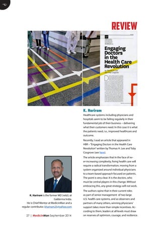Healthcare systems including physicians and hospitals seem to be failing regularly in their fundamental job of their business – delivering what their customers need. In this case it is what the patients need, i.e., improved healthcare and outcome. 
Recently, I read an article that appeared in HBR – “Engaging Doctors in the Health Care Revolution” written by Thomas H. Lee and Toby Cosgrove (see here). 
The article emphasizes that In the face of ever- increasing complexity, fixing health care will require a radical transformation, moving from a system organized around individual physicians to a team-based approach focused on patients. The point is very clear. It is the doctors, who must be central players in this change. Without embracing this, any great strategy will not work. 
The authors opine that in their current roles as part of senior management of two large U.S. health care systems, and as observers and partners of many others, winning physicians’ support takes more than simple incentives. According to them, leaders at all levels must draw on reserves of optimism, courage, and resilience. 
K. Hariram 
27 | MedicinMan September 2014 
E 
REVIEW 
K. Hariram is the former MD (retd.) at Galderma India. 
He is Chief Mentor at MedicinMan and a regular contributor. khariram25@yahoo.com  