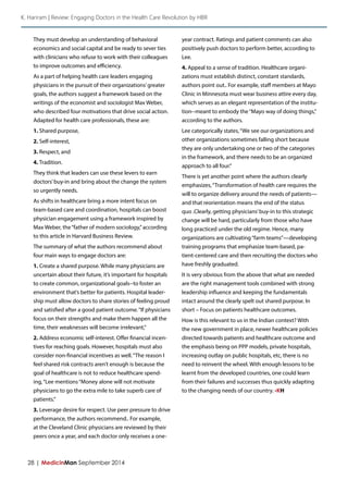 28 | MedicinMan September 2014 
They must develop an understanding of behavioral economics and social capital and be ready to sever ties with clinicians who refuse to work with their colleagues to improve outcomes and efficiency. 
As a part of helping health care leaders engaging physicians in the pursuit of their organizations’ greater goals, the authors suggest a framework based on the writings of the economist and sociologist Max Weber, who described four motivations that drive social action. Adapted for health care professionals, these are: 
1. Shared purpose, 
2. Self-interest, 
3. Respect, and 
4. Tradition. 
They think that leaders can use these levers to earn doctors’ buy-in and bring about the change the system so urgently needs. 
As shifts in healthcare bring a more intent focus on team-based care and coordination, hospitals can boost physician engagement using a framework inspired by Max Weber, the “father of modern sociology,” according to this article in Harvard Business Review. 
The summary of what the authors recommend about four main ways to engage doctors are: 
1. Create a shared purpose. While many physicians are uncertain about their future, it’s important for hospitals to create common, organizational goals--to foster an environment that’s better for patients. Hospital leadership must allow doctors to share stories of feeling proud and satisfied after a good patient outcome. “If physicians focus on their strengths and make them happen all the time, their weaknesses will become irrelevant,” 
2. Address economic self-interest. Offer financial incentives for reaching goals. However, hospitals must also consider non-financial incentives as well. “The reason I feel shared risk contracts aren’t enough is because the goal of healthcare is not to reduce healthcare spending, “Lee mentions “Money alone will not motivate physicians to go the extra mile to take superb care of patients.” 
3. Leverage desire for respect. Use peer pressure to drive performance, the authors recommend.. For example, at the Cleveland Clinic physicians are reviewed by their peers once a year, and each doctor only receives a one- year contract. Ratings and patient comments can also positively push doctors to perform better, according to Lee. 
4. Appeal to a sense of tradition. Healthcare organizations must establish distinct, constant standards, authors point out.. For example, staff members at Mayo Clinic in Minnesota must wear business attire every day, which serves as an elegant representation of the institution-- meant to embody the “Mayo way of doing things,” according to the authors. 
Lee categorically states, “We see our organizations and other organizations sometimes falling short because they are only undertaking one or two of the categories in the framework, and there needs to be an organized approach to all four.” 
There is yet another point where the authors clearly emphasizes, “Transformation of health care requires the will to organize delivery around the needs of patients— and that reorientation means the end of the status quo .Clearly, getting physicians’ buy-in to this strategic change will be hard, particularly from those who have long practiced under the old regime. Hence, many organizations are cultivating “farm teams”—developing training programs that emphasize team-based, patient- centered care and then recruiting the doctors who have freshly graduated. 
It is very obvious from the above that what are needed are the right management tools combined with strong leadership influence and keeping the fundamentals intact around the clearly spelt out shared purpose. In short – Focus on patients healthcare outcomes. 
How is this relevant to us in the Indian context? With the new government in place, newer healthcare policies directed towards patients and healthcare outcome and the emphasis being on PPP models, private hospitals, increasing outlay on public hospitals, etc, there is no need to reinvent the wheel. With enough lessons to be learnt from the developed countries, one could learn from their failures and successes thus quickly adapting to the changing needs of our country. -KH 
K. Hariram | Review: Engaging Doctors in the Health Care Revolution by HBR  