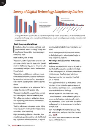 29 | MedicinMan September 2014 
Introducing cloud computing and finger print system for sales team is a strategy to help doctors, Medical Reps and the pharma company in following ways: 
From doctor’s point of view: 
The doctor uses his fingerprint to begin the call. As soon as a doctor gives his finger print, the call made by the Medical Rep, can be viewed by sales and marketing managers as data will be shared through cloud. 
The detailing would become a lot more convenient and doctor-centric, as doctor profiles can be customized and arranged in a sequence to detail brands according to the preference of the doctor. 
Updated information can be fed into the iPad to engage the doctor with updated data. 
The doctor is just a click away as he can connect with the company’s medical/marketing team. This will increase customer satisfaction, along with improving communication between doctors and company. 
The iPad will contain animations, audios, videos which would give doctors better understanding and make it more interesting. 
Physician handling of iPad in calls makes them more likely to spend more time with the Medical Rep, to get more information online, to request samples, leading to better brand registration and recall. 
Virtual meetings can also be held with doctors to clarify their queries without delay, leading to early adoption of products. 
Advantages of cloud system for Medical Reps and company: 
Real-time and updated data of each call made by the Medical Rep would be recorded in the iPad, so that the company can access this data and can help to increase the efficiency of sales team. 
Expensive, recurring cost of printed visual aid can be avoided. 
Prior appointment taken by Medical Reps can be recorded, so that the senior sales manager and the marketing team know when a particular KOL is to be met and plan accordingly. 
Medical Reps would save time on data entry. 
Collaborative work can be done through cloud system by the logistics, marketing, sales, stockists and chemists. So this could serve as a centralized approach for better movement of products in the market. 
More interesting for Medical Rep because they will feel that they are better than other competitors. - SJ, VK 
E 
Survey of Digital Technology Adoption by Doctors 
Sanil Jagiwala, Vibha Kawa 
0-­‐5 
6-­‐10 
11-­‐15 
16-­‐20 
21-­‐25 
14 
11 
9 
6 
10 
14 
11 
9 
5 
8 
Number 
of 
doctors 
covered 
Number 
of 
doctors 
who 
were 
posi<ve 
for 
the 
concept 
of 
ipad+finger 
prints 
and 
were 
ready 
to 
give 
finger 
prints 
A survey of 50 doctors revealed that an overwhelming majority were in favor of the use of iPads and fingerprint recognition technology when interacting with Medical Reps as such technology would make the interaction a lot more personalized. 
The authors are in the Second Year of their MBA degree at NMIMS, Mumbai 
General 
physicians 
Opthalmologist 
Consultant 
physicians 
Gynaecologist 
Den6st 
General 
surgeons 
Orthopaedics 
Paediatricians 
Dermatologist 
Radiologist 
20 
7 
5 
4 
3 
3 
3 
2 
1 
1 
18 
7 
5 
4 
2 
3 
2 
2 
1 
1 
Number 
of 
doctors 
covered 
Doctors 
accepetd 
ipad+finger 
print 
concept 
