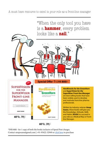 *INR 800/- for 1 copy of both the books inclusive of Speed Post charges. 
Contact anupsoans@gmail.com | +91-93422-32949 or click here to purchase 
MRP Rs. 599/- 
“When the only tool you have 
is a hammer, every problem 
looks like a nail.” 
A must have resource to excel in your role as a front-line manager 
MRP Rs. 799/- 
Special Offer A1,398 800/- * 
HardKnocks for the GreenHorn 
and SuperVision for the 
SuperWiser Front-line Manager 
are best-selling books that have 
been widely used to develop 
and motivate front-line pharma 
professionals. 
Written by industry veteran Anup 
Soans, these books will give you 
the Knowledge, Attitude, Skills 
and Habits (KA$H) to succeed in 
you role as a Medical Rep or Front-line 
Manager. 
 