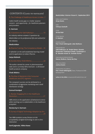 1. The Challenge of Healthcare Access in India...7 
India’s health access gap is a matter of grave 
concern - and opportunity - for healthcare planners 
and providers. 
K. Hariram 
2. 5 Questions for Salil Kallianpur.......................10 
An industry veteran answers 5 questions by 
MedicinMan on his professional life and outlook for 
the industry 
MedicinMan 
3. Pharma Training: The Competency Model....18 
A refresher on the well-established learning model 
and its application to Indian Pharma 
Satya Mahesh 
4. Success Story: Vivek Mishra.............................22 
The author started his career in pharmaceutical 
sales and is currently GM at Sericare - a silk-based 
health products company 
Vivek Mishra 
5. The Rise of Mankind in the Consumer 
Healthcare and OTC segment.............................24 
The company’s success can be attributed to a 
combination of aggressive marketing and a bold 
distribution strategy 
Kumud Kandpal 
6. Review: Engaging Drs in the Healthcare 
Revolution..............................................................27 
HBR article on the application of behavioral science 
while reaching out to stakeholders in the healthcare 
ecosystem 
Review by K. Hariram 
7. Survey of Digital Technology Adoption by Drs.. 
.................................................................................29 
Two MBA students survey Doctors on the 
acceptability of digital technology to aid in-clinic 
interaction 
Sanil Jagiwala, Vibha Kawa 
MedicinMan Volume 4 Issue 8 | September 2014 
Editor and Publisher 
Anup Soans 
CEO 
Chhaya Sankath 
COO 
Arvind Nair 
Chief Mentor 
K. Hariram 
Advisory Board 
Prof. Vivek Hattangadi; Jolly Mathews 
Editorial Board 
Salil Kallianpur; Dr. Shalini Ratan; Shashin 
Bodawala; Prabhakar Shetty; Vardarajan S; 
Dr. Mandar Kubal; Dr. Surinder Kumar 
International Editorial Board 
Hanno Wolfram; Renie McClay 
Executive Editor 
Joshua Soans 
MedicinMan Academy: 
Prof. Vivek Hattangadi, Dean, Professional Skills 
Development 
Letters to the Editor: anupsoans@medicinman.net 
CONTENTS (Click to navigate) 
 