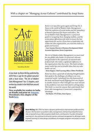 A new book by Renie McClay published by ASTD Press is apt for the global executive with a local vision. “The Art of Modern Sales Management” has 12 chapters, each written by a leader in the field from around the world. 
Renie McClay, MA, CPLP, has been a dynamic performance improvement professional for 20 years. She has been successful in sales, management, and learning and performance roles at several Fortune 500 companies (Kraft, Pactiv, and Novartis). Founder of Inspired Learning LLC, she continues to bring her passion and practical approach to all project work. Inspired Learning LLC does design and delivery of energetic programs and projects around the world. 
Now available for readers in India on Kindle and print on Amazon. Download a free chapter of the book here. 
The Art of Modern Sales Management is a must read for any global sales leader. It's practical, relevant, and grounded in the experience of seasoned sales professionals who make a significant difference in the organizations that they serve. This book includes many useful tips and actionable ideas that any sales leader can use. 
--Kimo Kippen, Chief Learning Officer, Hilton Worldwide 
Renie has done a great job of selecting thought leaders that speak to the challenges of selling in our new, connected world. I absolutely love the framework of the book and found myself skipping from one chapter to another based on what I thought was most relevant to the problems I am most interested in solving today. This book is a must for anyone that understands that front-sales management is tomorrow’s competitive advantage. 
--Pat Martin, VP of Sales, Estes Express 
With a chapter on “Managing Across Cultures” contributed by Anup Soans 
Renie is on top of her game again and brings the A Team to the world of Modern Sales Management. With the explosion of social media and the immediacy of shared experience for buyers and sellers, The Art of Modern Sales Management is a practical guide to navigating these changing realities, and the action plans offered provide tools to ensure the best opportunity for success. If you have a leadership role within the sales organization, you need this book as a guide and resource. 
--Gary Summy, Director of Business Development Global Accounts Operations, Xerox Corporation  