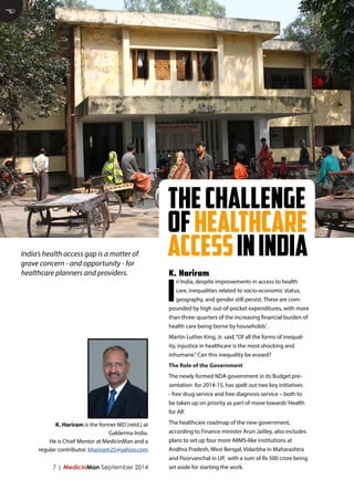 7 | MedicinMan September 2014 
In India, despite improvements in access to health care, inequalities related to socio-economic status, geography, and gender still persist. These are compounded by high out-of-pocket expenditures, with more than three-quarters of the increasing financial burden of health care being borne by households1. 
Martin Luther King, Jr. said, “Of all the forms of inequality, injustice in healthcare is the most shocking and inhumane.” Can this inequality be erased? 
The Role of the Government 
The newly formed NDA government in its Budget presentation for 2014-15, has spelt out two key initiatives - free drug service and free diagnosis service – both to be taken up on priority as part of move towards ‘Health for All’. 
The healthcare roadmap of the new government, according to Finance minister Arun Jaitley, also includes plans to set up four more AIIMS-like institutions at Andhra Pradesh, West Bengal, Vidarbha in Maharashtra and Poorvanchal in UP, with a sum of Rs 500 crore being set aside for starting the work. 
K. Hariram 
E 
India’s health access gap is a matter of grave concern - and opportunity - for healthcare planners and providers. 
K. Hariram is the former MD (retd.) at Galderma India. 
He is Chief Mentor at MedicinMan and a regular contributor. khariram25@yahoo.com 
The Challenge of Healthcare access in India  