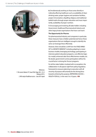 9 | MedicinMan December 2013 
6. Simultaneously working on those areas directly or 
indirectly affecting healthcare such as availability of clean 
drinking water, proper hygiene and sanitation facilities, 
proper immunization, dispelling religious and traditional 
beliefs/myths through proper education and more impor-tantly, 
availability of proper nutrition. 
7. Encouraging and involving all stake holders including 
Government, Healthcare/Pharmaceutical industry and 
other large private organisations that have rural reach. 
The Opportunity for Pharma 
For pharmaceutical industry and companies in particular, 
these measures have a hidden potential and hence those 
organisations that are intelligent enough to identify the 
same can leverage these effectively. 
However, there should be a shift from the FIXED MIND-SET 
to GROWTH MINDSET including adapting to newer 
business models, leveraging technology, participating in 
intensive patient education programs, cost effective logis-tics 
model, enhanced sales force effectiveness models, etc. 
No doubt, government’s active participation will be the 
crucial factor in driving the “Access’ programs. 
For all the stake holders involved with no exception, the 
collaboration in all aspects right from policy/regulatory 
framework to resource planning to execution with all 
sincerity of purpose will certainly be the driving force 
towards achieving the purpose, IMPROVING ACCESS – 
HEALTH FOR ALL, in the next 5 to 10 years. -KH 
References: 
1. The Lancet, Volume 377, Issue 9764, Pages 505 - 515, 5 
February 20112. 
2. IMS study of healthcare access – June 2013 report 
K. Hariram | The Challenge of Healthcare Access in India 
 