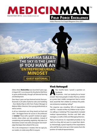 MEDICINMANField Force Excellence
September 2016| www.medicinman.net
Indian Pharma’s First Digital Magazine Since 2011
TM
Editors Note: MedicinMan was launched 5 years ago,
in August 2011, as a resource for the pharma field force
to grow professionally, through self-directed learning
and development.
Over these 5 years we have featured articles from pro-
fessionals in all walks of pharma sales and marketing
- from Medical Rep to CEO; from Product Manager to
Medical Affairs Directors; from young professionals as
well as seniors.
In all our interactions one thing stands out loud and
clear - the biggest factor for success in the profession
is ‘mindset’. Those with a ‘growth’ mindset see oppor-
tunities where others see only problems. Instead of
complaining and spreading negativity, they take it on
themselves to learn new skills and acquire new knowl-
edge that keeps them ahead of the curve.
This is the ‘entrepreneur’s’ mindset, that we urge you,
our readers, to make every effort to acquire.
A
few months back, I posed a question on
Facebook:
“A question - And I am looking for an honest
answer! How many people in Indian Pharma, whether
at a junior level, middle management level or senior
level, would like their children to embrace the profes-
sion of pharma marketing/ selling?”
The response was revealing: 94% of respondents
said“No – I would not like my children to be in phar-
ma selling or marketing.”The respondents included
medical representatives, first-line and field sales
managers, as well as CEOs and Managing Directors.
Many, to be precise 23, responded privately on my
mail id as they did not want to reveal their identi-
ty. Interestingly, a great majority of the respondents
who said‘No’have come up in their careers from the
position of medical representatives.
Vivek Hattangadi
IN PHARMA SALES,
THE SKY IS THE LIMIT
IF YOU HAVE AN
‘ENTREPRENEURIAL’
MINDSET
GUEST EDITORIAL
 