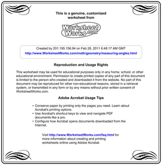 a                          This is a genuine, customized
                                   worksheet from                              a
                               A
              Created by 201.195.156.94 on Feb 28, 2011 6:48:17 AM GMT
      http://www.WorksheetWorks.com/math/geometry/measuring-angles.html


                          Reproduction and Usage Rights

This worksheet may be used for educational purposes only in any home, school, or other
educational environment. Permission to create printed copies of any part of this document
is limited to the person who created and downloaded it from the website. No part of this
document may be reproduced for other non-educational reasons, stored in a retrieval
system, or transmitted in any form or by any means without prior written consent of
WorksheetWorks.com.

                             Adobe Acrobat Usage Tips

           • Conserve paper by printing only the pages you need. Learn about
             Acrobat's printing options.
           • Use Acrobat's shortcut keys to view and navigate PDF
             documents like a pro.
           • Configure how Acrobat opens documents downloaded from the
             Internet.


                 Visit http://www.WorksheetWorks.com/faq.html for
                 more information about creating and printing

a                worksheets online using Adobe Acrobat.
                                                                               a
 