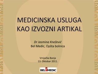 MEDICINSKA USLUGA
KAO IZVOZNI ARTIKAL
      Dr Jasmina Knežević
    Bel Medic, Opšta bolnica


         Vrnjačka Banja
        13. Oktobar 2011.
 