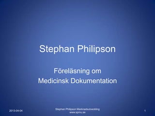 Stephan Philipson

                 Föreläsning om
             Medicinsk Dokumentation


                  Stephan Philipson Marknadsutveckling
2013-04-04                                               1
                             www.spmu.se
 