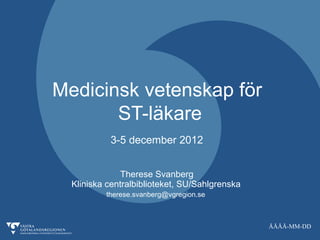 Medicinsk vetenskap för
       ST-läkare
           3-5 december 2012


               Therese Svanberg
  Kliniska centralbiblioteket, SU/Sahlgrenska
          therese.svanberg@vgregion.se



                                                ÅÅÅÅ-MM-DD
 