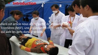 Dans cet article nous allons parler de Médecins Sans
Frontières (MSF), une organisation médicale humanitaire
qui aide les gens dans le besoin.
• Introduction
 