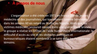 • À propos de nous
L'organisation a été créée en 1971 en France par de jeunes
médecins et des journalistes, qui travaillaient comme bénévoles
dans les années 60 en retard au Biafra, au Nigeria. Alors que les
victimes médicales secourait équipe dans une guerre civile brutale,
le groupe a réalisé les limites de l'aide humanitaire internationale: la
difficulté d'accès au site et les obstacles politiques et
bureaucratiques étaient nombreux à se taire dans les événements
témoins.
 
