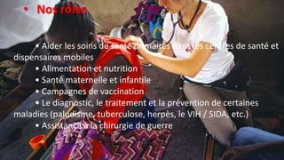 • Aider les soins de santé primaires dans les centres de santé et
dispensaires mobiles
• Alimentation et nutrition
• Santé maternelle et infantile
• Campagnes de vaccination
• Le diagnostic, le traitement et la prévention de certaines
maladies (paludisme, tuberculose, herpès, le VIH / SIDA, etc.)
• Assistance à la chirurgie de guerre
• Nos rôles
 