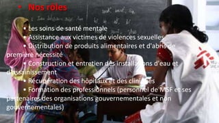 • Les soins de santé mentale
• Assistance aux victimes de violences sexuelles
• Distribution de produits alimentaires et d'abris de
première nécessité
• Construction et entretien des installations d'eau et
d'assainissement
• Récupération des hôpitaux et des cliniques
• Formation des professionnels (personnel de MSF et ses
partenaires des organisations gouvernementales et non
gouvernementales)
• Nos rôles
 