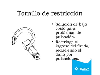 Tornillo de restricción
• Solución de bajo
costo para
problemas de
pulsación.
• Restringe el
ingreso del fluido,
reduciendo el
daño por
pulsaciones.
 