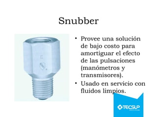 Snubber
• Provee una solución
de bajo costo para
amortiguar el efecto
de las pulsaciones
(manómetros y
transmisores).
• Usado en servicio con
fluidos limpios.
 