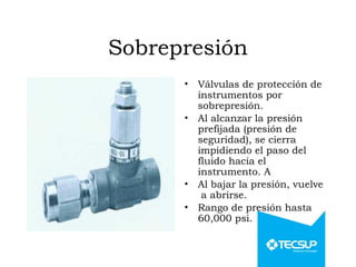 Sobrepresión
• Válvulas de protección de
instrumentos por
sobrepresión.
• Al alcanzar la presión
prefijada (presión de
seguridad), se cierra
impidiendo el paso del
fluido hacia el
instrumento. A
• Al bajar la presión, vuelve
a abrirse.
• Rango de presión hasta
60,000 psi.
 