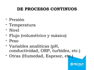 DE PROCESOS CONTINUOS
- Presión
- Temperatura
- Nivel
- Flujo (volumétrico y másico)
- Peso
- Variables analíticas (pH,
conductividad, ORP, turbidez, etc.)
- Otras (Humedad, Espesor, etc.)
 