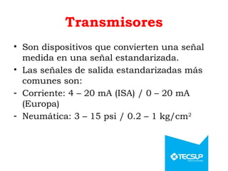 Transmisores
• Son dispositivos que convierten una señal
medida en una señal estandarizada.
• Las señales de salida estandarizadas más
comunes son:
- Corriente: 4 – 20 mA (ISA) / 0 – 20 mA
(Europa)
- Neumática: 3 – 15 psi / 0.2 – 1 kg/cm2
 