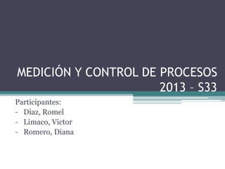 MEDICIÓN Y CONTROL DE PROCESOS 
2013 – S33 
Participantes: 
- Diaz, Romel 
- Limaco, Victor 
- Romero, Diana 
 