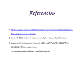 Referencias
1. http://educommons.anahuac.mx:8080/eduCommons/educacion/evaluacion-del-aprendizaje/tema-
1-conceptos-de-medicion-y-evaluacion
2. Morales, P. (2006). Medición de actitudes en psicología y educación. Madrid: Comillas.
3. Vargas, A. I. (2004). Revista Inie. Recuperado el 2014, de LA EVALUACIÓN EDUCATIVA:
CONCEPTO, PERÍODOS Y MODELOS:
http://revista.inie.ucr.ac.cr/uploads/tx_magazine/periodos.pdf
 