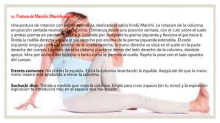 10. Postura de Marichi (Marichyasana)
Una postura de rotación con pierna extendida, dedicada al sabio hindú Marichi. La rotación de la columna
en posición sentada neutraliza la columna. Comienza desde una posición sentada, con el culo sobre el suelo
y ambas piernas en paralelo frente a ti. Extiende por completo tu pierna izquierda y flexiona el pie hacia ti.
Dobla la rodilla derecha y cruza el pie derecho por encima de la pierna izquierda extendida. El codo
izquierdo empuja contra el exterior de la rodilla derecha, la mano derecha se sitúa en el suelo en la parte
derecha del cuerpo. La mano derecha debería plantarse detrás del lado derecho de la columna, dándole
apoyo. Mira por encima del hombro o tanto como te permita el cuello. Repite la pose con el lado opuesto
del cuerpo.
Errores comunes: No dobles la espalda. Estira la columna levantando la espalda. Asegúrate de que la mano
mano trasera está ayudando a elevar la columna.
Sochocki dice: "Exhala a medida que rotas la columna. Inhala para crear espacio [en tu torso] y la espiración
espiración te introducirá más en el espacio que has creado".
 