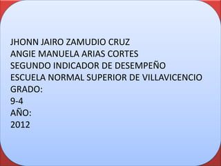 JHONN JAIRO ZAMUDIO CRUZ
ANGIE MANUELA ARIAS CORTES
SEGUNDO INDICADOR DE DESEMPEÑO
ESCUELA NORMAL SUPERIOR DE VILLAVICENCIO
GRADO:
9-4
AÑO:
2012
 