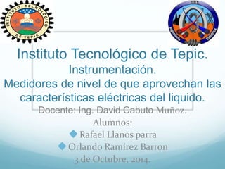 Instituto Tecnológico de Tepic.
Instrumentación.
Medidores de nivel de que aprovechan las
características eléctricas del liquido.
Docente: Ing. David Cabuto Muñoz.
Alumnos:
Rafael Llanos parra
Orlando Ramírez Barron
3 de Octubre, 2014.
 