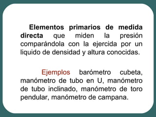 Elementos primarios de medida
directa que miden la presión
comparándola con la ejercida por un
liquido de densidad y altura conocidas.
Ejemplos barómetro cubeta,
manómetro de tubo en U, manómetro
de tubo inclinado, manómetro de toro
pendular, manómetro de campana.
 