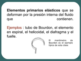 Elementos primarios elásticos que se
deforman por la presión interna del fluido
que contienen.
Ejemplos : tubo de Bourdon, el elemento
en espiral, el helicoidal, el diafragma y el
fuelle.
El manómetro de
Bourdon es el ejemplo
típico de esta clase
 