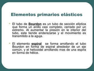 Elementos primarios elásticos
 El tubo de Bourdon es un tubo de sección elíptica
que forma un anillo casi completo, cerrado por un
extremo. Al aumentar la presión en le interior del
tubo, este tiende enderezarse y el movimiento es
transmitido a la aguja.
 El elemento espiral se forma arrollando el tubo
Bourdon en forma de espiral alrededor de un eje
común, y el helicoidal arrollando mas de una espira
en forma de hélice.
 