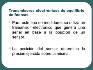 Transmisores electrónicos de equilibrio
de fuerzas
 Para este tipo de medidores se utiliza un
transmisor electrónico que genera una
señal en base a la posición de un
sensor.
 La posición del sensor determina la
presión ejercida sobre la misma.
 