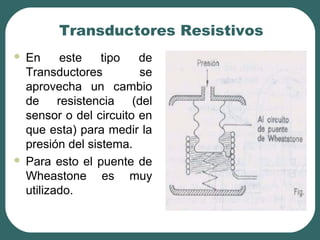 Transductores Resistivos
 En este tipo de
Transductores se
aprovecha un cambio
de resistencia (del
sensor o del circuito en
que esta) para medir la
presión del sistema.
 Para esto el puente de
Wheastone es muy
utilizado.
 