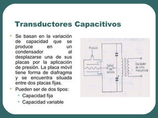 Transductores Capacitivos
 Se basan en la variación
de capacidad que se
produce en un
condensador al
desplazarse una de sus
placas por la aplicación
de presión. La placa móvil
tiene forma de diafragma
y se encuentra situada
entre dos placas fijas.
 Pueden ser de dos tipos:
• Capacidad fija
• Capacidad variable
 