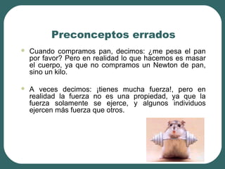 Preconceptos errados
 Cuando compramos pan, decimos: ¿me pesa el pan
por favor? Pero en realidad lo que hacemos es masar
el cuerpo, ya que no compramos un Newton de pan,
sino un kilo.
 A veces decimos: ¡tienes mucha fuerza!, pero en
realidad la fuerza no es una propiedad, ya que la
fuerza solamente se ejerce, y algunos individuos
ejercen más fuerza que otros.
 