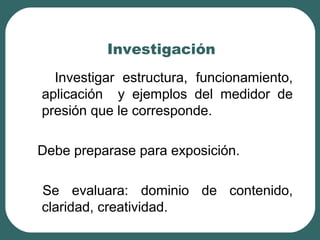Investigación
Investigar estructura, funcionamiento,
aplicación y ejemplos del medidor de
presión que le corresponde.
Debe preparase para exposición.
Se evaluara: dominio de contenido,
claridad, creatividad.
 