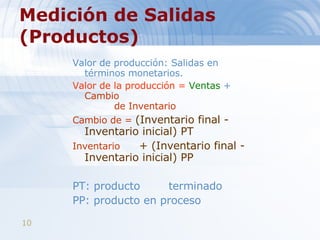 Medición de Salidas (Productos)   Valor de producción: Salidas en términos monetarios.  Valor de la producción =  Ventas  +   Cambio    de Inventario Cambio de   =   (Inventario final - Inventario inicial) PT Inventario  + (Inventario final - Inventario inicial) PP PT: producto terminado  PP: producto en proceso 