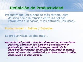 Definición de Productividad Productividad, en el sentido más estricto, esta definida como la relación entre las salidas (productos o servicios) y las entradas (insumos).  Productividad = Salidas / Entradas  La productividad es algo más … Aprender del pasado, adoptar siempre un pensamiento positivo, enfrentar con empeño y entusiasmo el presente y construir el futuro por medio de la adopción de visiones dinámicas y abiertas al cambio para potenciar la creatividad y el desarrollo e irradiar beneficios a la comunidad. 