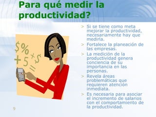 Para qué medir la productividad?   Si se tiene como meta mejorar la productividad, necesariamente hay que medirla.  Fortalece la planeación de las empresas.  La medición de la productividad genera conciencia de su importancia en las personas.  Revela áreas problemáticas que requieren atención inmediata.  Es necesaria para asociar el incremento de salarios con el comportamiento de la productividad. 