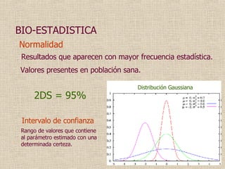 Normalidad Resultados que aparecen con mayor frecuencia estadística. 2DS = 95% Intervalo de confianza BIO-ESTADISTICA Valores presentes en población sana. Distribución Gaussiana Rango de valores  que  contiene al parámetro estimado con una determinada certeza . 