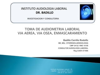 INSTITUTO AUDIOLOGIA LABORAL 
Badillo Carrillo Rodolfo 
INVESTIGACION Y CONSULTORIA 
MD, MSc OTORRINOLARINGOLOGÍA 
CMP 34132 RNE 15158 
CONSULTOR AUDIOLOGÍA LABORAL 
Reg CAOH 471886 
Instituto Audiología Laboral- Dr. 
Badillo < AV Canaval y Moreyra 
290 Of 31 San Isidro> 
DR. BADILLO 
 