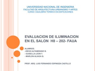 UNIVERSIDAD NACIONAL DE INGENIERIA
FACULTAD DE ARQUITECTURA URBANISMO Y ARTES
   CURSO: EQUILIBRIO TERMICO EN EDIFICACIONES




EVALUACION DE ILUMINACION
EN EL SALON H8 – 202- FAUA
ALUMNOS:
- DIEGO ALTAMIRANO B.
- GUISELLA LEON T.
- MARLON ALIAGA Q.


PROF: ARQ. LUIS FERNANDO ESPINOZA CASTILLO
 
