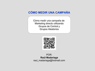 CÓMO MEDIR UNA CAMPAÑA

  Cómo medir una campaña de
   Marketing directo utilizando
      Grupos de Control y
       Grupos Aleatorios




             POR:
        Raúl Madariaga
  raul_madariaga@hotmail.com
 
