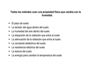 Todos los métodos usan una propiedad física que cambia con la
                          humedad.

 El peso de suelo
 La tensión del agua dentro del suelo
 La humedad del aire dentro del suelo
 La dispersión de la radiación que entra al suelo
 La atenuación de la radiación que entra al suelo
 La constante dieléctrica del suelo
 La resistencia eléctrica del suelo
 La textura del suelo
 La energía para cambiar la temperatura del suelo
 