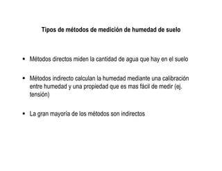 Tipos de métodos de medición de humedad de suelo



Métodos directos miden la cantidad de agua que hay en el suelo

Métodos indirecto calculan la humedad mediante una calibración
entre humedad y una propiedad que es mas fácil de medir (ej.
tensión)

La gran mayoría de los métodos son indirectos
 