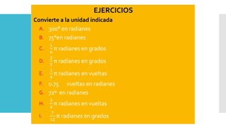 EJERCICIOS
Convierte a la unidad indicada
A. 300° en radianes
B. 75°en radianes
C.
1
6
π radianes en grados
D.
2
3
π radianes en grados
E.
1
4
π radianes en vueltas
F. 0.75 vueltas en radianes
G. 72º en radianes
H.
3
4
π radianes en vueltas
I.
7
12
π radianes en grados
 