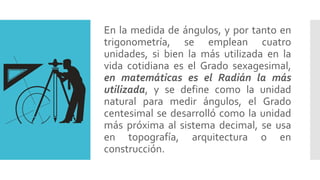 En la medida de ángulos, y por tanto en
trigonometría, se emplean cuatro
unidades, si bien la más utilizada en la
vida cotidiana es el Grado sexagesimal,
en matemáticas es el Radián la más
utilizada, y se define como la unidad
natural para medir ángulos, el Grado
centesimal se desarrolló como la unidad
más próxima al sistema decimal, se usa
en topografía, arquitectura o en
construcción.
 