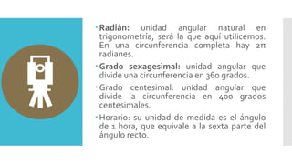 Radián: unidad angular natural en
trigonometría, será la que aquí utilicemos.
En una circunferencia completa hay 2π
radianes.
Grado sexagesimal: unidad angular que
divide una circunferencia en 360 grados.
Grado centesimal: unidad angular que
divide la circunferencia en 400 grados
centesimales.
Horario: su unidad de medida es el ángulo
de 1 hora, que equivale a la sexta parte del
ángulo recto.
 