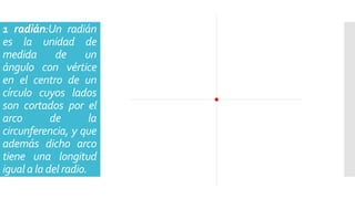 1 radián:Un radián
es la unidad de
medida de un
ángulo con vértice
en el centro de un
círculo cuyos lados
son cortados por el
arco de la
circunferencia, y que
además dicho arco
tiene una longitud
igual a la del radio.
 